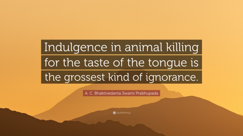 A. C. Bhaktivedanta Swami Prabhupada Quote: “Indulgence in animal killing for the taste of the tongue is the grossest kind of ignorance.”