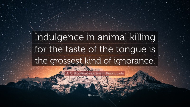 A. C. Bhaktivedanta Swami Prabhupada Quote: “Indulgence in animal killing for the taste of the tongue is the grossest kind of ignorance.”