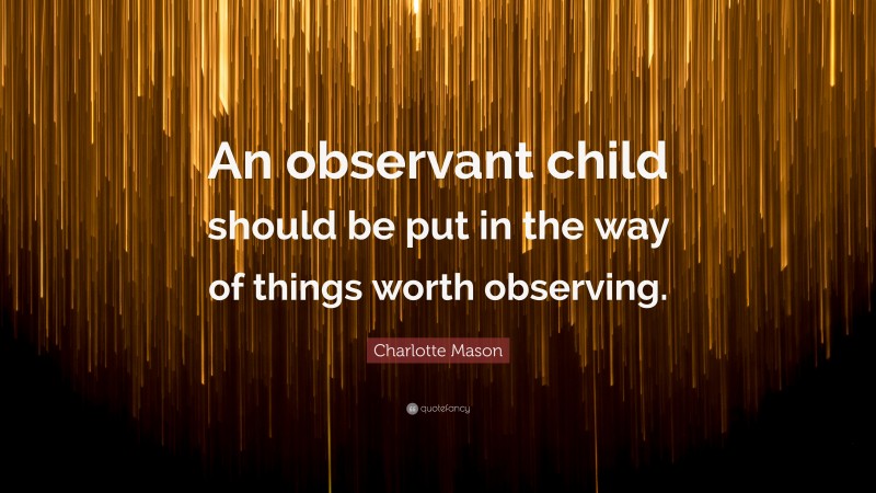 Charlotte Mason Quote: “An observant child should be put in the way of things worth observing.”