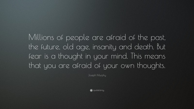 Joseph Murphy Quote: “Millions of people are afraid of the past, the future, old age, insanity and death. But fear is a thought in your mind. This means that you are afraid of your own thoughts.”