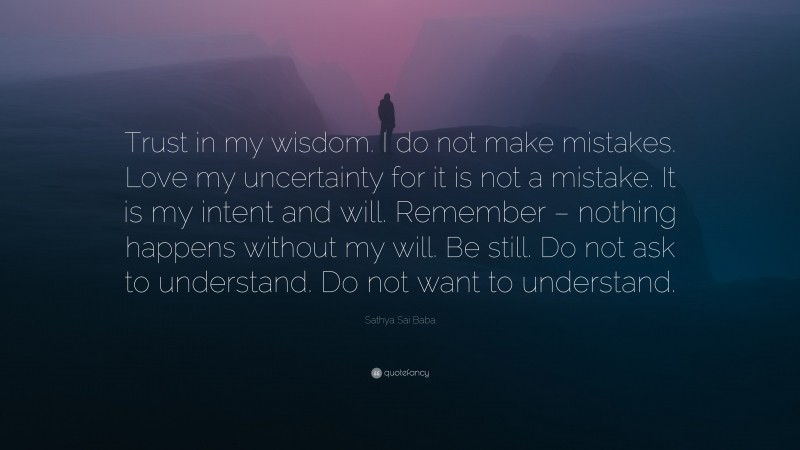 Sathya Sai Baba Quote: “Trust in my wisdom. I do not make mistakes. Love my uncertainty for it is not a mistake. It is my intent and will. Remember – nothing happens without my will. Be still. Do not ask to understand. Do not want to understand.”