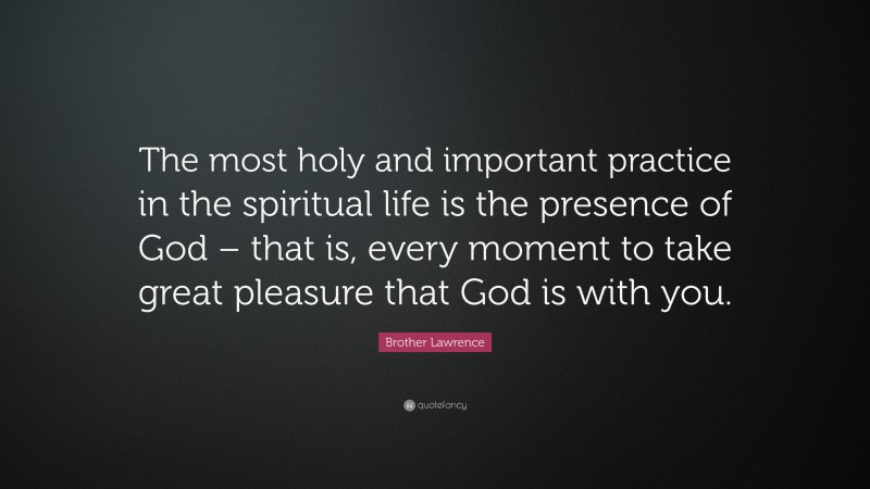 Brother Lawrence Quote: “The most holy and important practice in the spiritual life is the presence of God – that is, every moment to take great pleasure that God is with you.”