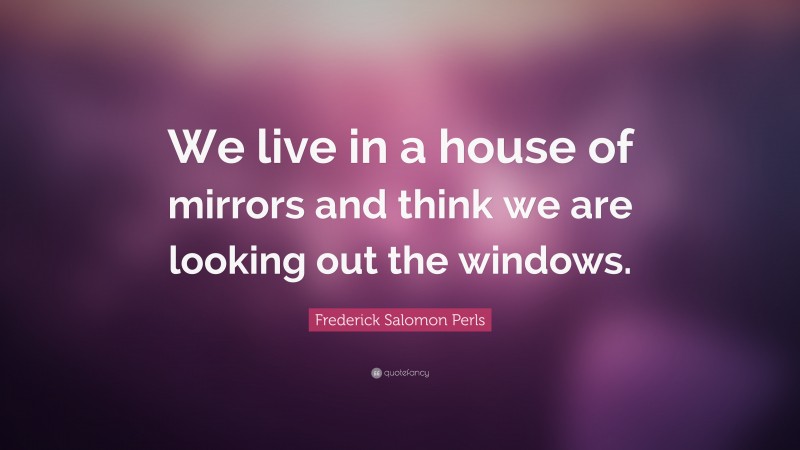 Frederick Salomon Perls Quote: “We live in a house of mirrors and think we are looking out the windows.”