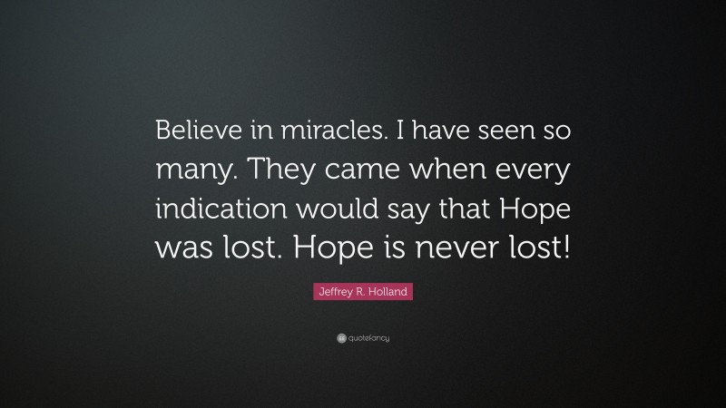Jeffrey R. Holland Quote: “Believe in miracles. I have seen so many. They came when every indication would say that Hope was lost. Hope is never lost!”