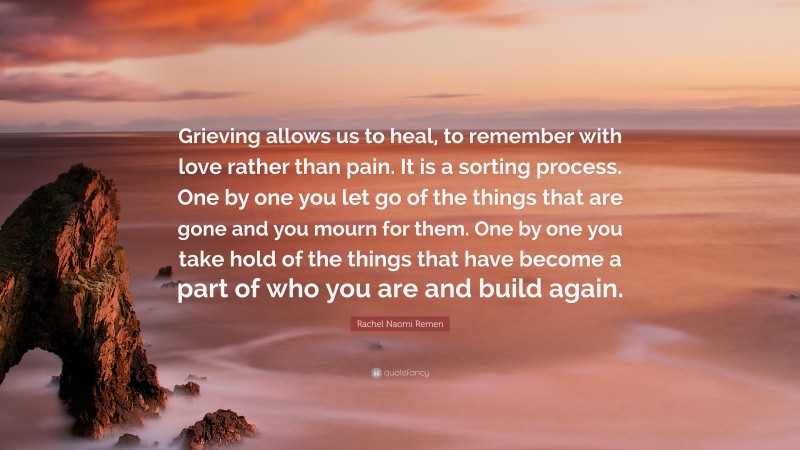 Rachel Naomi Remen Quote: “Grieving allows us to heal, to remember with love rather than pain. It is a sorting process. One by one you let go of the things that are gone and you mourn for them. One by one you take hold of the things that have become a part of who you are and build again.”
