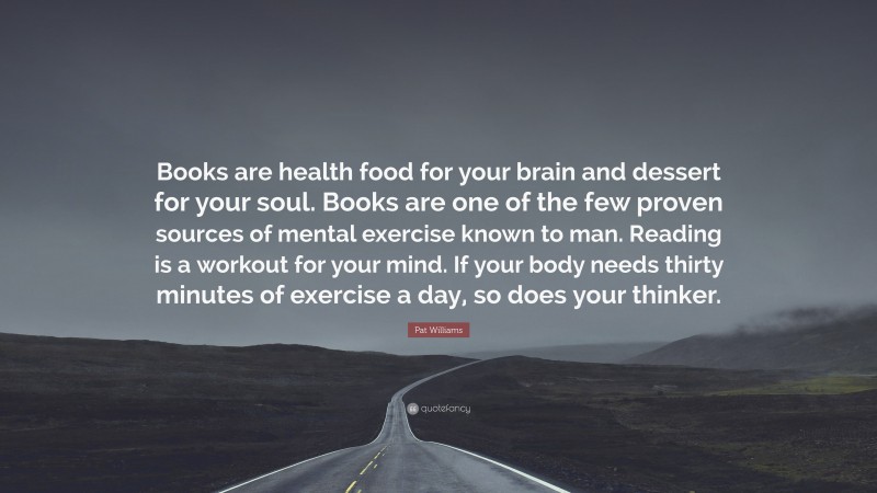 Pat Williams Quote: “Books are health food for your brain and dessert for your soul. Books are one of the few proven sources of mental exercise known to man. Reading is a workout for your mind. If your body needs thirty minutes of exercise a day, so does your thinker.”