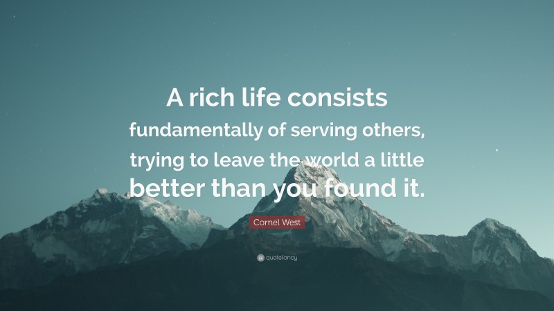 Cornel West Quote: “A rich life consists fundamentally of serving others, trying to leave the world a little better than you found it.”