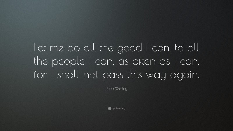 John Wesley Quote: “Let me do all the good I can, to all the people I can, as often as I can, for I shall not pass this way again.”