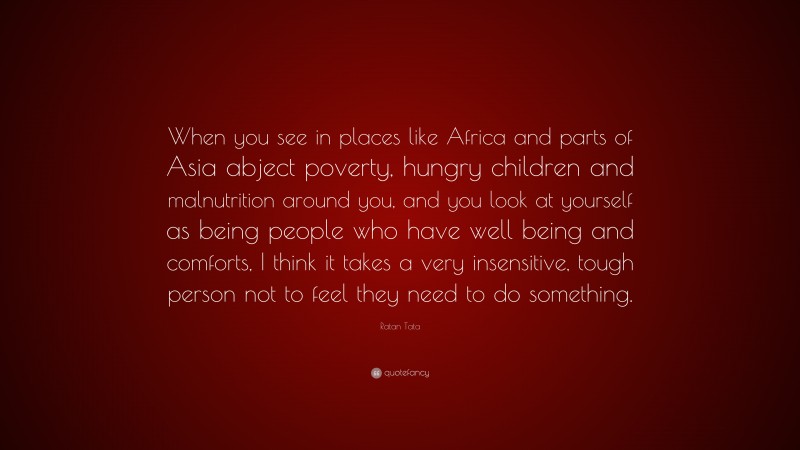 Ratan Tata Quote: “When you see in places like Africa and parts of Asia abject poverty, hungry children and malnutrition around you, and you look at yourself as being people who have well being and comforts, I think it takes a very insensitive, tough person not to feel they need to do something.”