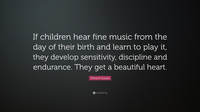 Shinichi Suzuki Quote: “If children hear fine music from the day of their birth and learn to play it, they develop sensitivity, discipline and endurance. They get a beautiful heart.”