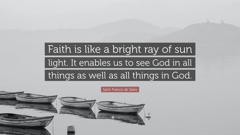 Saint Francis de Sales Quote: “Faith is like a bright ray of sun light. It enables us to see God in all things as well as all things in God.”
