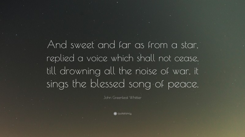 John Greenleaf Whittier Quote: “And sweet and far as from a star, replied a voice which shall not cease, till drowning all the noise of war, it sings the blessed song of peace.”