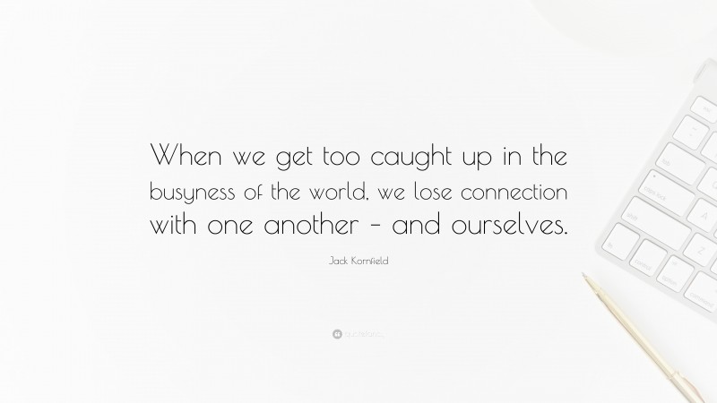 Jack Kornfield Quote: “When we get too caught up in the busyness of the world, we lose connection with one another – and ourselves.”