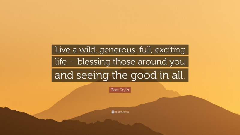 Bear Grylls Quote: “Live a wild, generous, full, exciting life – blessing those around you and seeing the good in all.”