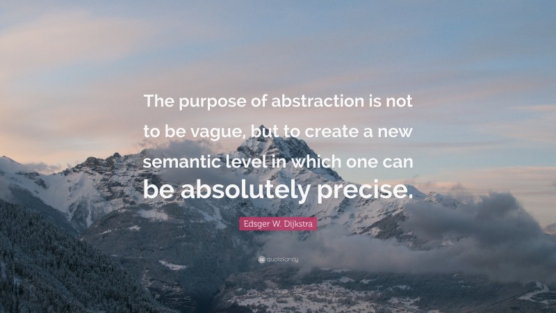 Edsger W. Dijkstra Quote: “The purpose of abstraction is not to be vague, but to create a new semantic level in which one can be absolutely precise.”