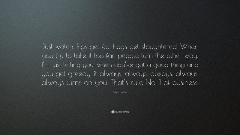 Mark Cuban Quote: “Just watch. Pigs get fat, hogs get slaughtered. When you try to take it too far, people turn the other way. I’m just telling you, when you’ve got a good thing and you get greedy, it always, always, always, always, always turns on you. That’s rule No. 1 of business.”