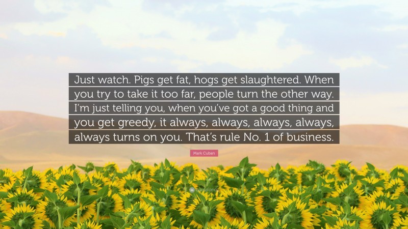 Mark Cuban Quote: “Just watch. Pigs get fat, hogs get slaughtered. When you try to take it too far, people turn the other way. I’m just telling you, when you’ve got a good thing and you get greedy, it always, always, always, always, always turns on you. That’s rule No. 1 of business.”