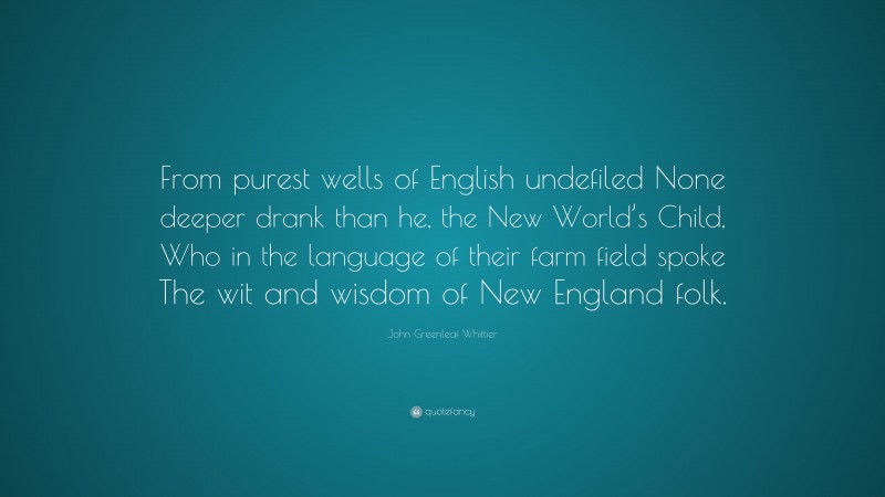 John Greenleaf Whittier Quote: “From purest wells of English undefiled None deeper drank than he, the New World’s Child, Who in the language of their farm field spoke The wit and wisdom of New England folk.”