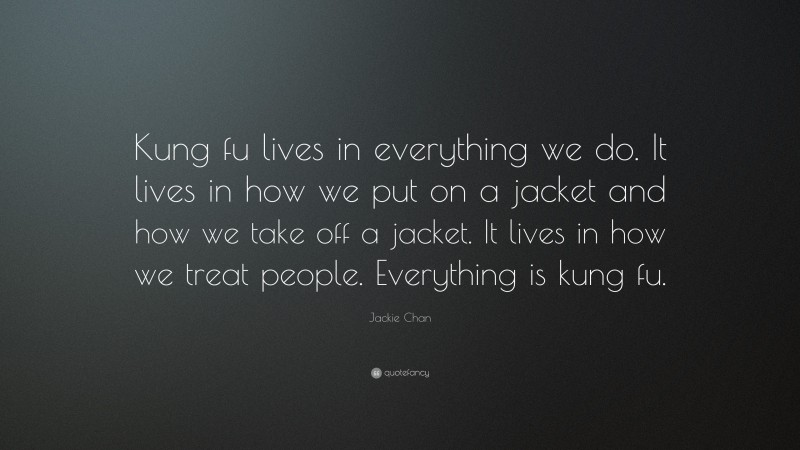 Jackie Chan Quote: “Kung fu lives in everything we do. It lives in how we put on a jacket and how we take off a jacket. It lives in how we treat people. Everything is kung fu.”