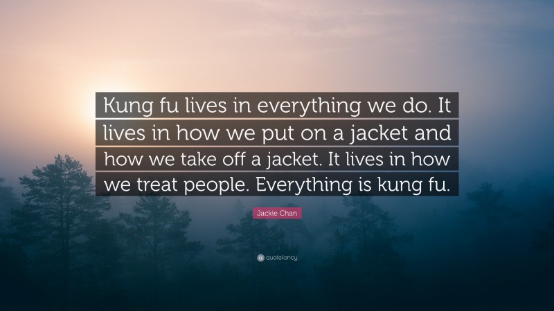 Jackie Chan Quote: “Kung fu lives in everything we do. It lives in how we put on a jacket and how we take off a jacket. It lives in how we treat people. Everything is kung fu.”