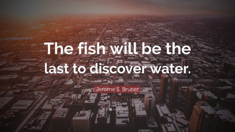 Jerome S. Bruner Quote: “The fish will be the last to discover water.”