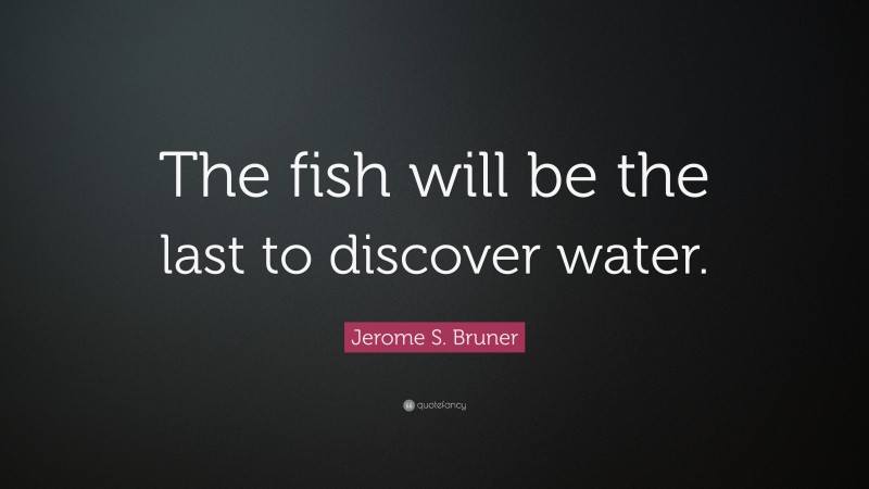 Jerome S. Bruner Quote: “The fish will be the last to discover water.”