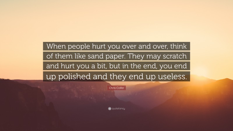 Chris Colfer Quote: “When people hurt you over and over, think of them like sand paper. They may scratch and hurt you a bit, but in the end, you end up polished and they end up useless.”