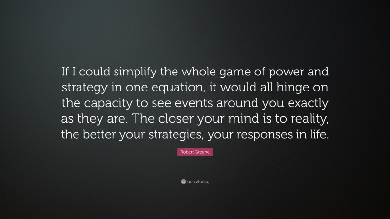 Robert Greene Quote: “If I could simplify the whole game of power and strategy in one equation, it would all hinge on the capacity to see events around you exactly as they are. The closer your mind is to reality, the better your strategies, your responses in life.”
