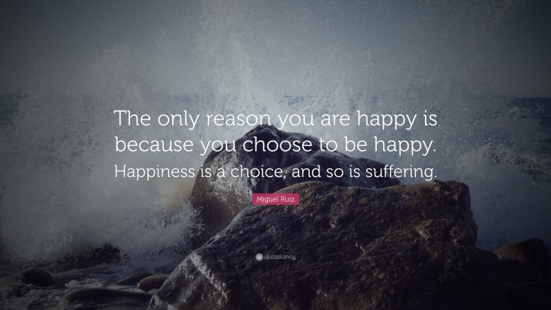 Miguel Ruiz Quote: “The only reason you are happy is because you choose to be happy. Happiness is a choice, and so is suffering.”