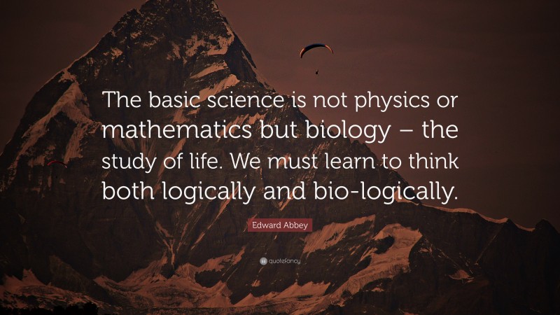 Edward Abbey Quote: “The basic science is not physics or mathematics but biology – the study of life. We must learn to think both logically and bio-logically.”