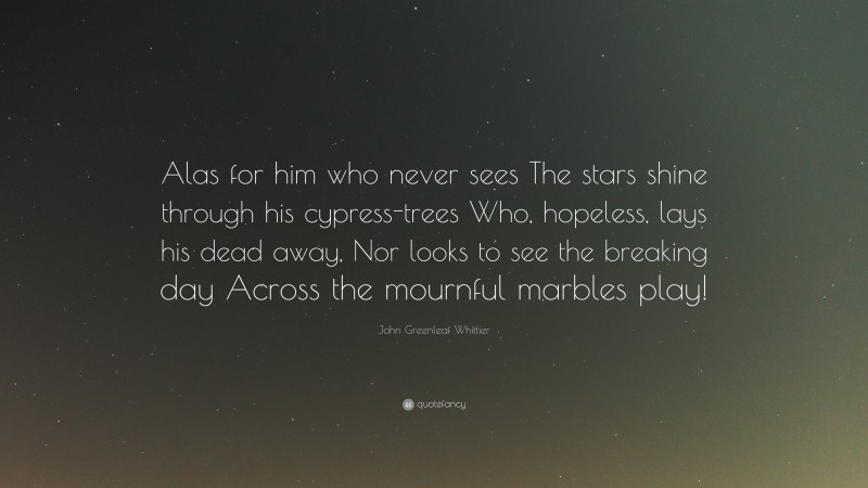 John Greenleaf Whittier Quote: “Alas for him who never sees The stars shine through his cypress-trees Who, hopeless, lays his dead away, Nor looks to see the breaking day Across the mournful marbles play!”
