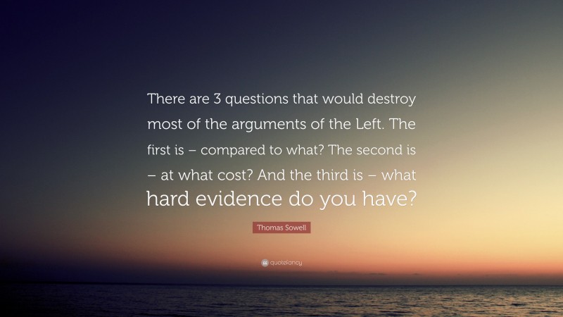 Thomas Sowell Quote: “There are 3 questions that would destroy most of the arguments of the Left. The first is – compared to what? The second is – at what cost? And the third is – what hard evidence do you have?”