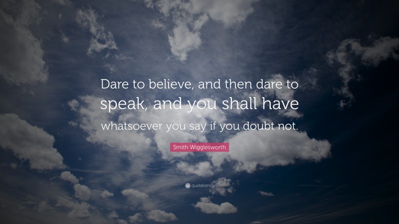 Smith Wigglesworth Quote: “Dare to believe, and then dare to speak, and you shall have whatsoever you say if you doubt not.”