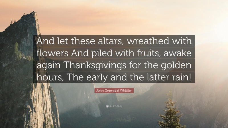 John Greenleaf Whittier Quote: “And let these altars, wreathed with flowers And piled with fruits, awake again Thanksgivings for the golden hours, The early and the latter rain!”