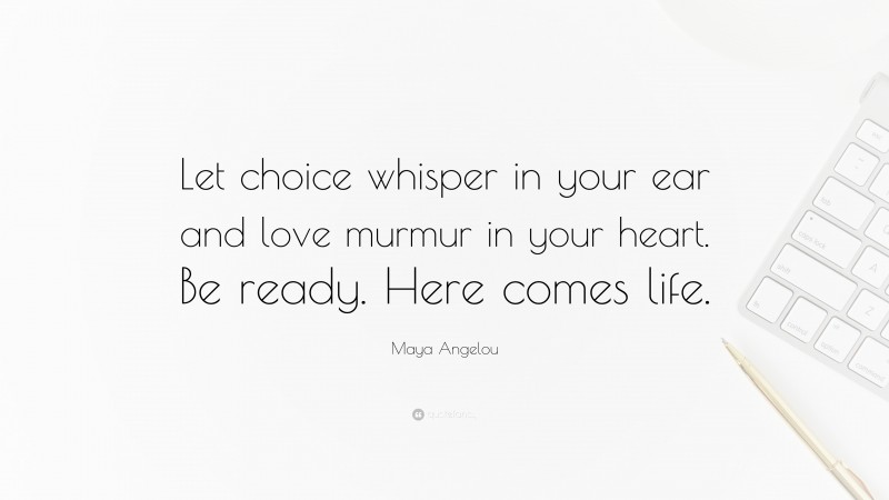 Maya Angelou Quote: “Let choice whisper in your ear and love murmur in your heart. Be ready. Here comes life.”