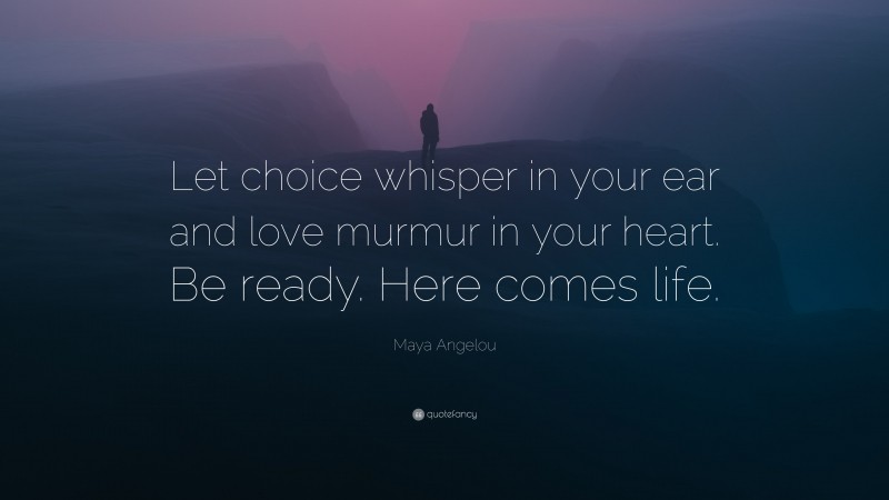 Maya Angelou Quote: “Let choice whisper in your ear and love murmur in your heart. Be ready. Here comes life.”