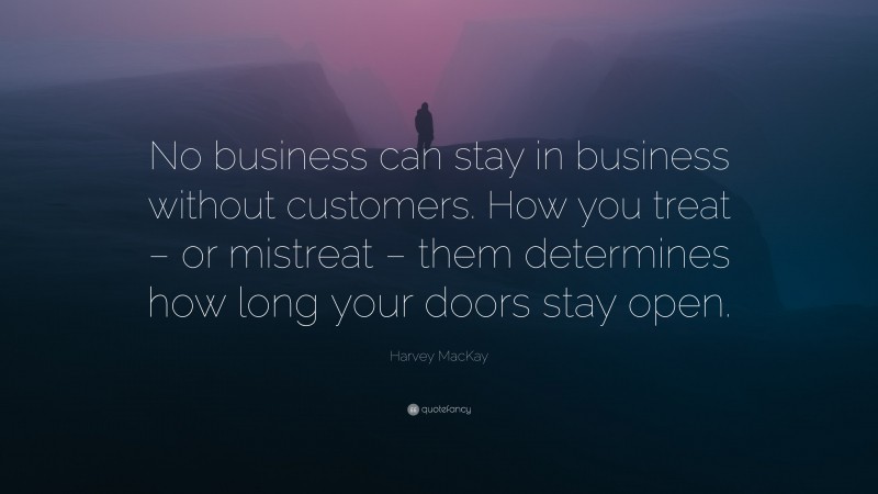 Harvey MacKay Quote: “No business can stay in business without customers. How you treat – or mistreat – them determines how long your doors stay open.”