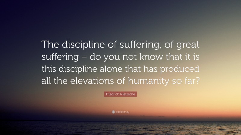 Friedrich Nietzsche Quote: “The discipline of suffering, of great suffering – do you not know that it is this discipline alone that has produced all the elevations of humanity so far?”