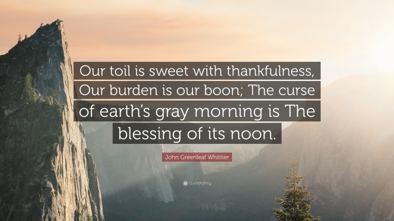 John Greenleaf Whittier Quote: “Our toil is sweet with thankfulness, Our burden is our boon; The curse of earth’s gray morning is The blessing of its noon.”