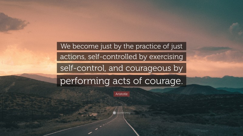 Aristotle Quote: “We become just by the practice of just actions, self-controlled by exercising self-control, and courageous by performing acts of courage.”