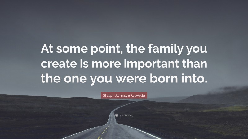 Shilpi Somaya Gowda Quote: “At some point, the family you create is more important than the one you were born into.”