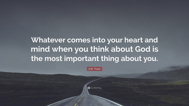 A.W. Tozer Quote: “Whatever comes into your heart and mind when you think about God is the most important thing about you.”