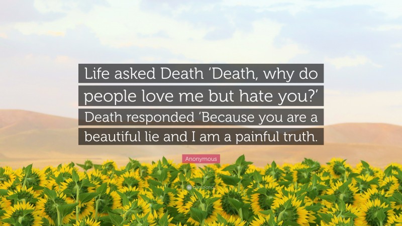 Anonymous Quote: “Life asked Death ‘Death, why do people love me but hate you?’ Death responded ‘Because you are a beautiful lie and I am a painful truth.”