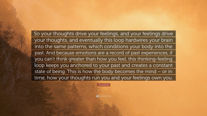 Joe Dispenza Quote: “So your thoughts drive your feelings, and your feelings drive your thoughts, and eventually this loop hardwires your brain into the same patterns, which conditions your body into the past. And because emotions are a record of past experiences, if you can’t think greater than how you feel, this thinking-feeling loop keeps you anchored to your past and creates a constant state of being. This is how the body becomes the mind – or in time, how your thoughts run you and your feelings own you.”