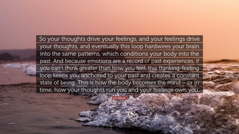Joe Dispenza Quote: “So your thoughts drive your feelings, and your feelings drive your thoughts, and eventually this loop hardwires your brain into the same patterns, which conditions your body into the past. And because emotions are a record of past experiences, if you can’t think greater than how you feel, this thinking-feeling loop keeps you anchored to your past and creates a constant state of being. This is how the body becomes the mind – or in time, how your thoughts run you and your feelings own you.”