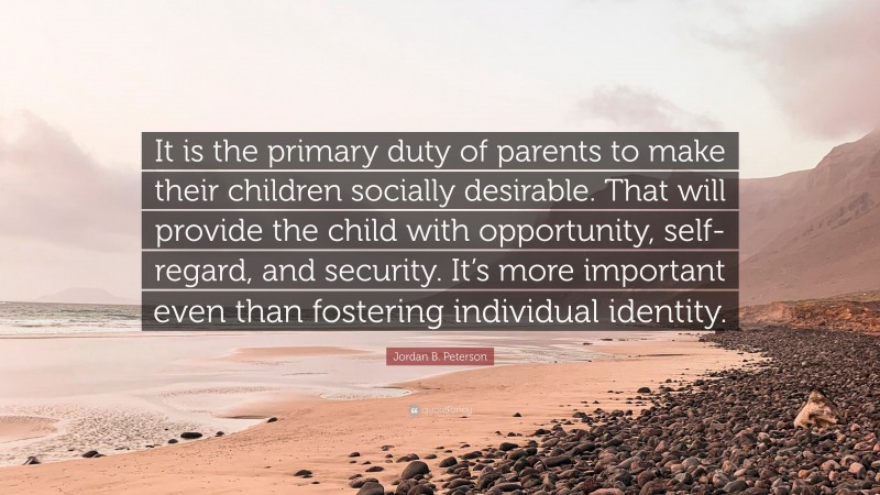 Jordan B. Peterson Quote: “It is the primary duty of parents to make their children socially desirable. That will provide the child with opportunity, self-regard, and security. It’s more important even than fostering individual identity.”