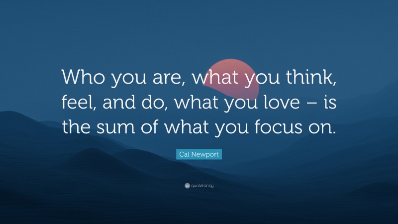 Cal Newport Quote: “Who you are, what you think, feel, and do, what you love – is the sum of what you focus on.”