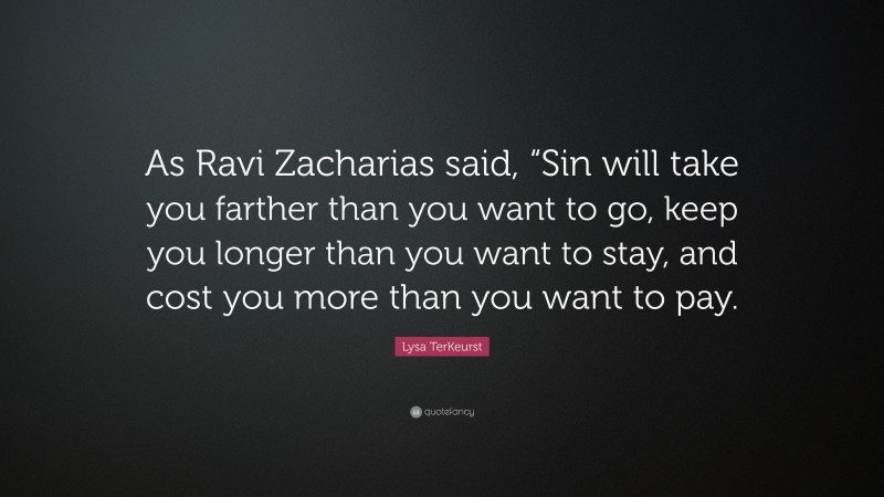 Lysa TerKeurst Quote: “As Ravi Zacharias said, “Sin will take you farther than you want to go, keep you longer than you want to stay, and cost you more than you want to pay.”