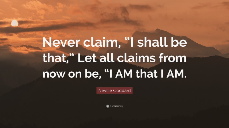 Neville Goddard Quote: “Never claim, “I shall be that,” Let all claims from now on be, “I AM that I AM.”