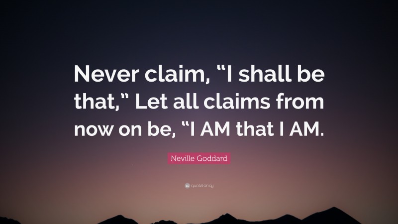 Neville Goddard Quote: “Never claim, “I shall be that,” Let all claims from now on be, “I AM that I AM.”